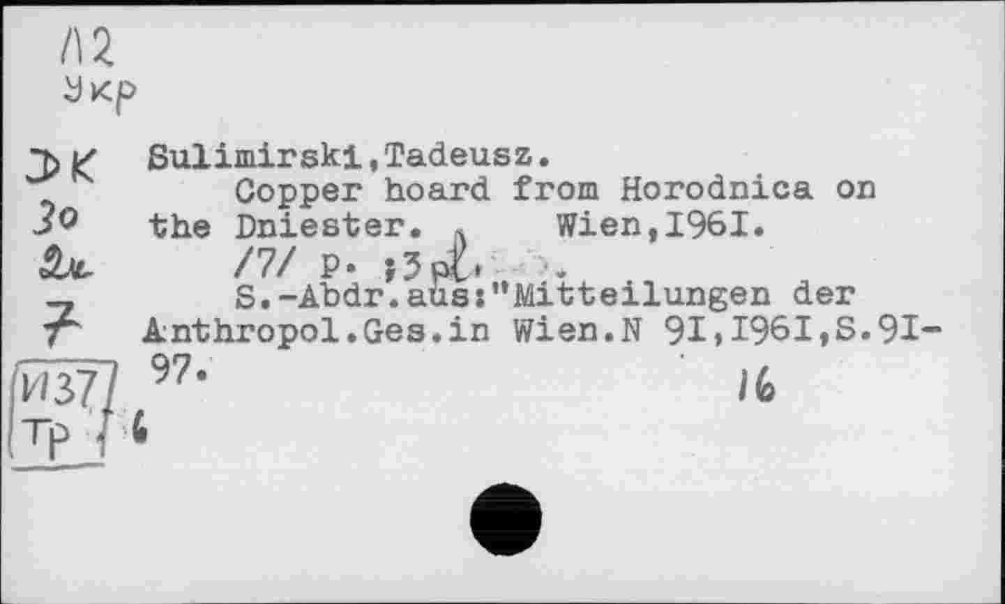 ﻿Л 2
Укр
g Sulimirski, Tadeusz.
Copper hoard from Horodnica on the Dniester. « Wien,1961.
Sjc П/ Р» ;3po
—	S.-Abdr.ausMitteilungen der
T' Anthropol.Ges.in Wien.N 91»1961,S.91
W? 97,	/6
Tp * 6